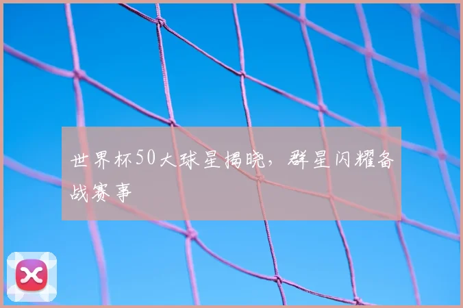 世界杯50大球星揭晓，群星闪耀备战赛事