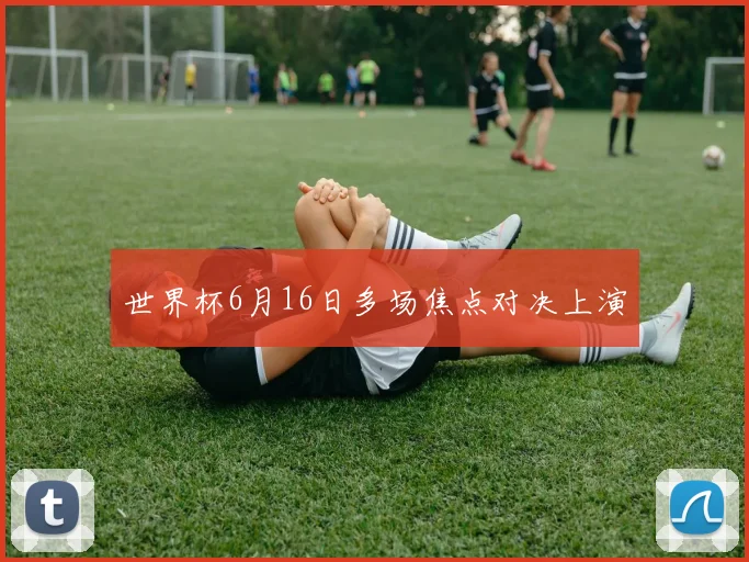 世界杯6月16日多场焦点对决上演