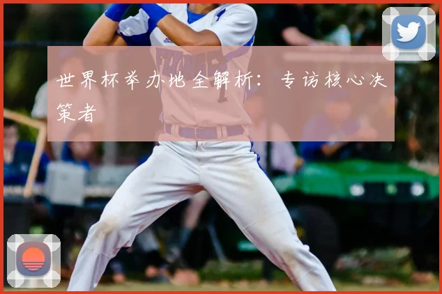 世界杯举办地全解析：专访核心决策者