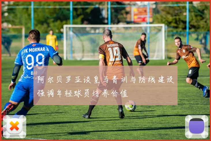 阿尔贝罗亚谈皇马青训与防线建设强调年轻球员培养价值