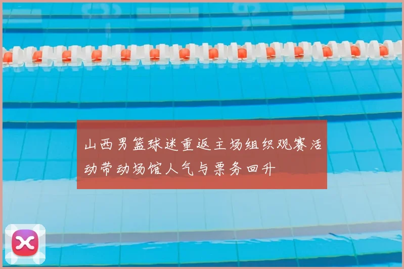山西男篮球迷重返主场组织观赛活动带动场馆人气与票务回升