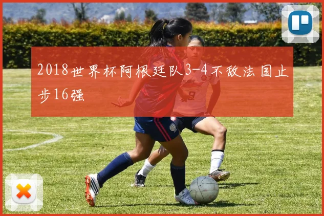2018世界杯阿根廷队3-4不敌法国止步16强