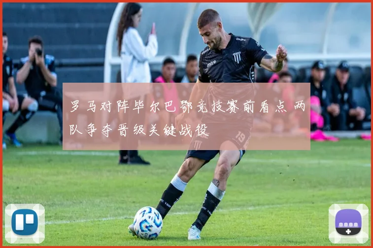 罗马对阵毕尔巴鄂竞技赛前看点 两队争夺晋级关键战役