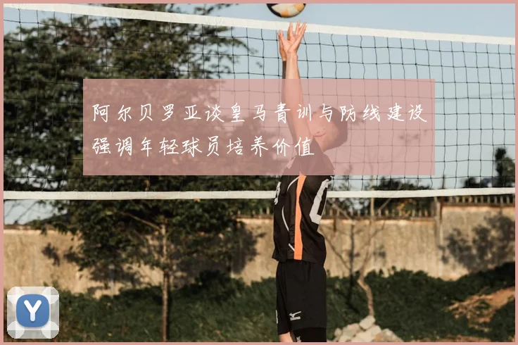 阿尔贝罗亚谈皇马青训与防线建设强调年轻球员培养价值