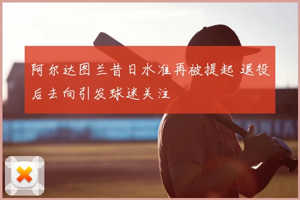 阿尔达图兰昔日水准再被提起 退役后去向引发球迷关注