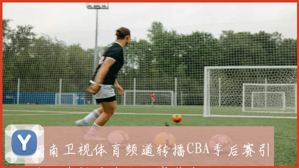 湖南卫视体育频道转播CBA季后赛引关注直播平台成观赛焦点