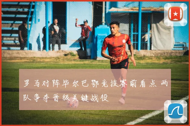 罗马对阵毕尔巴鄂竞技赛前看点 两队争夺晋级关键战役