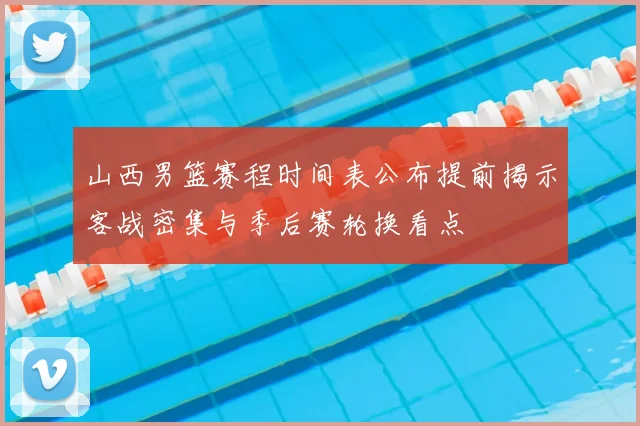 山西男篮赛程时间表公布提前揭示客战密集与季后赛轮换看点