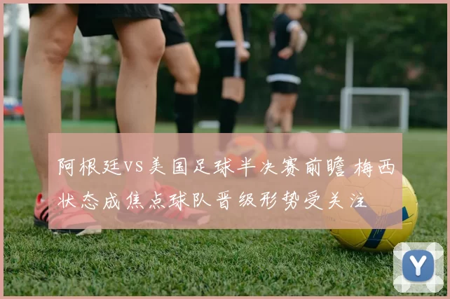 阿根廷vs美国足球半决赛前瞻 梅西状态成焦点球队晋级形势受关注