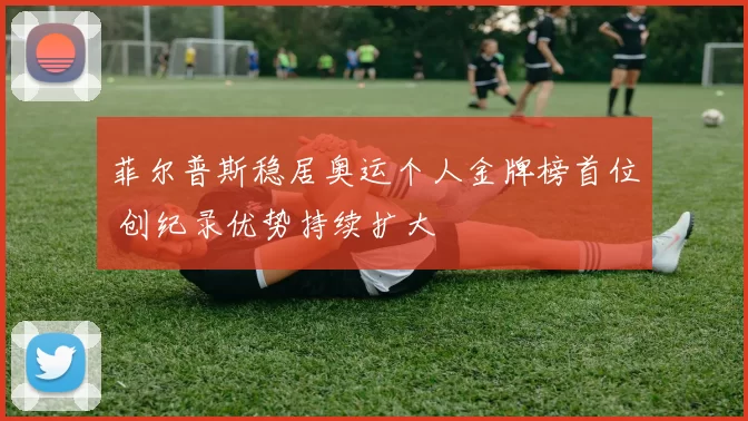 菲尔普斯稳居奥运个人金牌榜首位 创纪录优势持续扩大