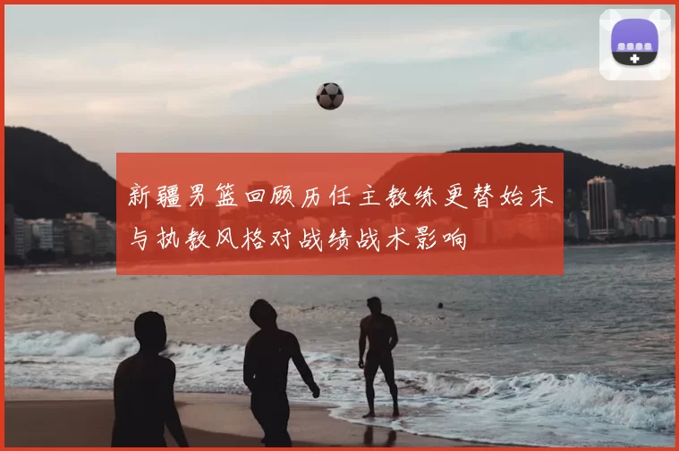 新疆男篮回顾历任主教练更替始末与执教风格对战绩战术影响