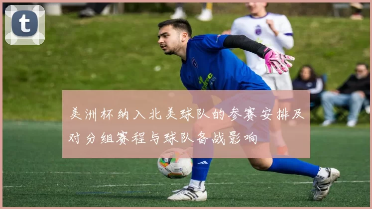 美洲杯纳入北美球队的参赛安排及对分组赛程与球队备战影响