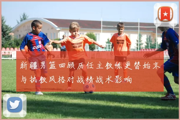 新疆男篮回顾历任主教练更替始末与执教风格对战绩战术影响