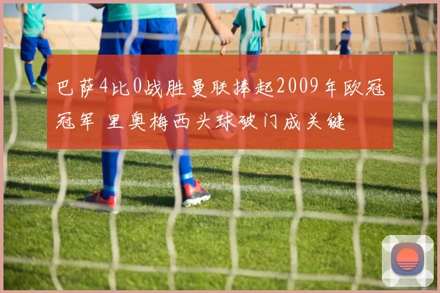 巴萨4比0战胜曼联捧起2009年欧冠冠军 里奥梅西头球破门成关键