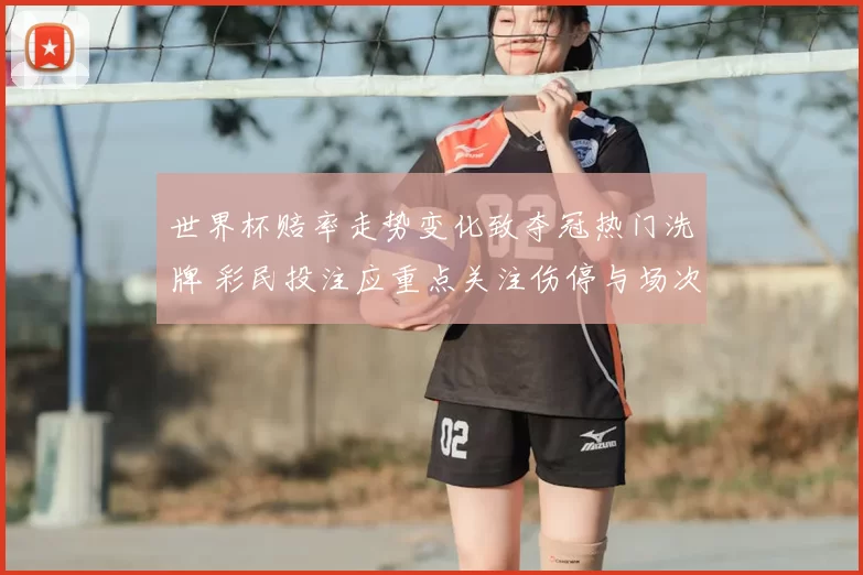 世界杯赔率走势变化致夺冠热门洗牌 彩民投注应重点关注伤停与场次