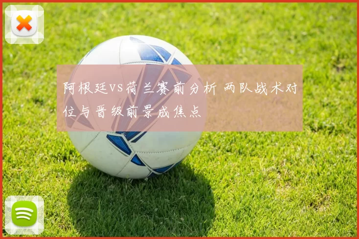 阿根廷vs荷兰赛前分析 两队战术对位与晋级前景成焦点