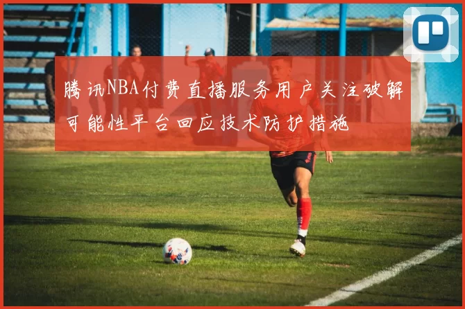 腾讯NBA付费直播服务用户关注破解可能性平台回应技术防护措施