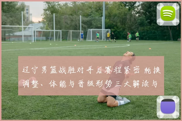 辽宁男篮战胜对手后赛程紧密 轮换调整、体能与晋级形势三大解读与看点