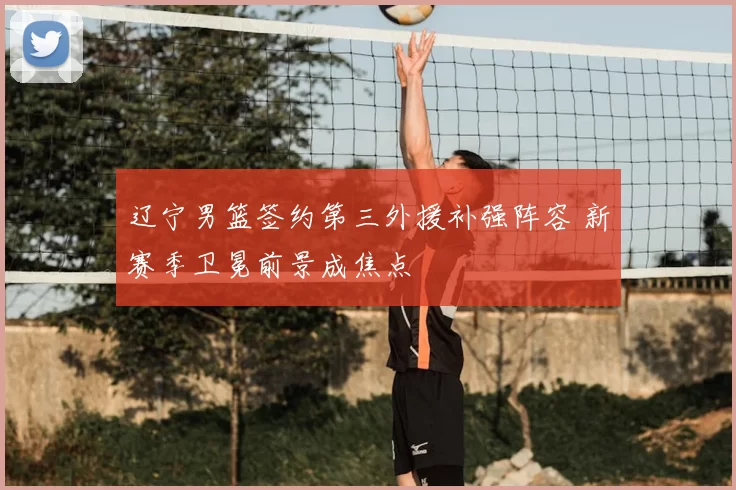 辽宁男篮签约第三外援补强阵容 新赛季卫冕前景成焦点