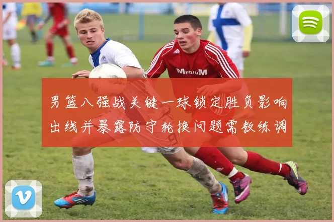 男篮八强战关键一球锁定胜负影响出线并暴露防守轮换问题需教练调整