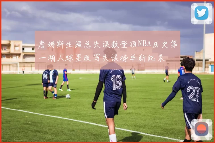詹姆斯生涯总失误数登顶NBA历史第一湖人球星改写失误榜单新纪录