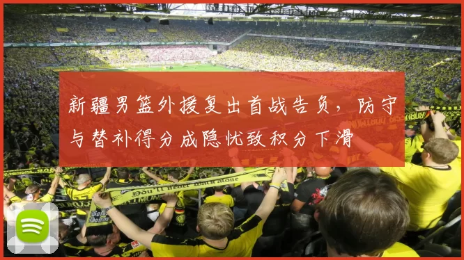 新疆男篮外援复出首战告负，防守与替补得分成隐忧致积分下滑