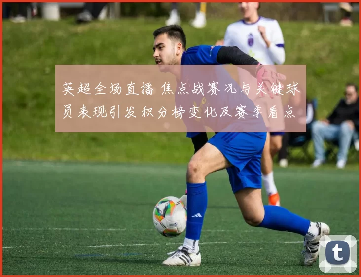 英超全场直播 焦点战赛况与关键球员表现引发积分榜变化及赛季看点