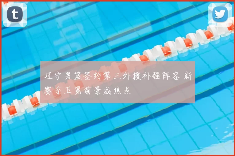 辽宁男篮签约第三外援补强阵容 新赛季卫冕前景成焦点