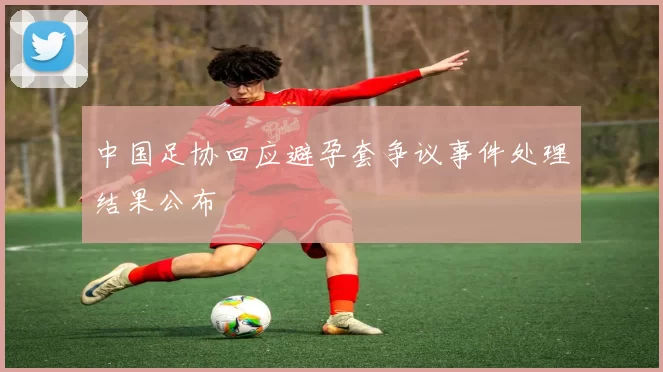 中国足协回应避孕套争议事件处理结果公布