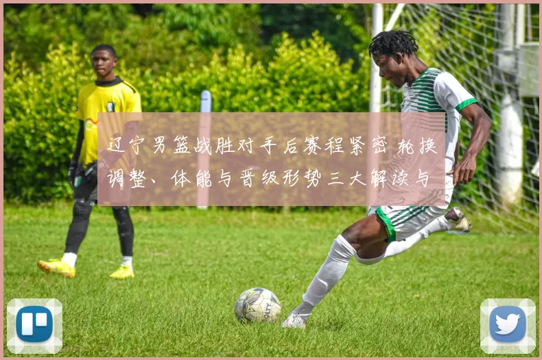 辽宁男篮战胜对手后赛程紧密 轮换调整、体能与晋级形势三大解读与看点