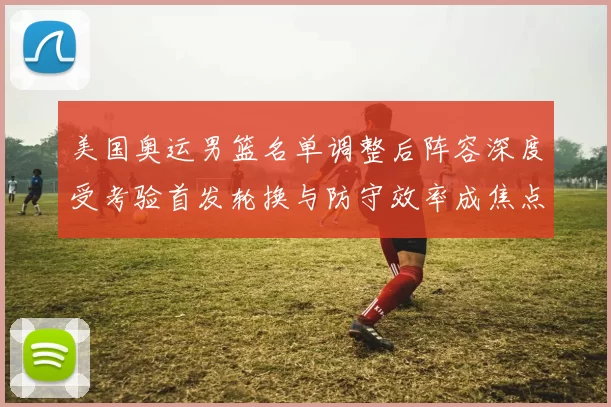 美国奥运男篮名单调整后阵容深度受考验首发轮换与防守效率成焦点