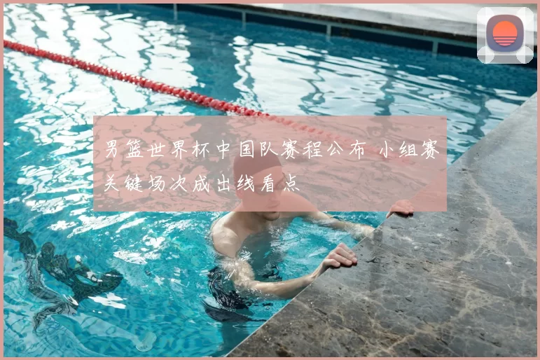 男篮世界杯中国队赛程公布 小组赛关键场次成出线看点
