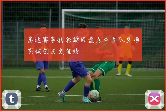 奥运赛事精彩瞬间盘点中国队多项突破创历史佳绩