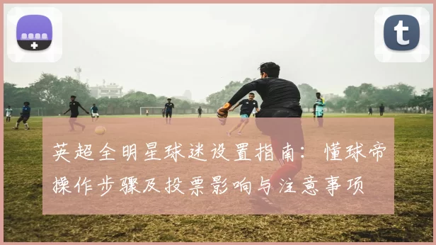 英超全明星球迷设置指南：懂球帝操作步骤及投票影响与注意事项