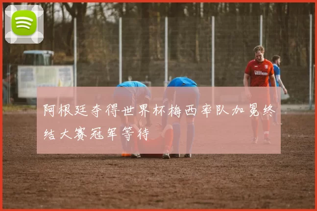 阿根廷夺得世界杯梅西率队加冕终结大赛冠军等待