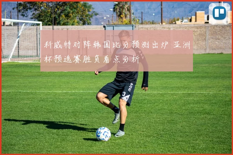 科威特对阵韩国比分预测出炉 亚洲杯预选赛胜负看点分析
