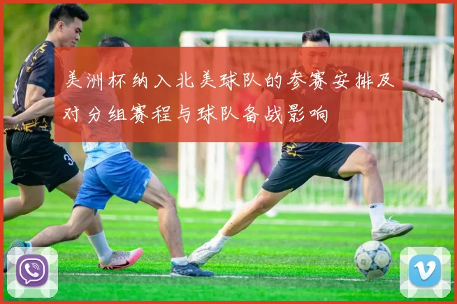 美洲杯纳入北美球队的参赛安排及对分组赛程与球队备战影响
