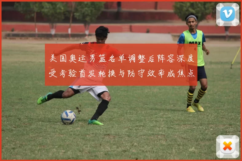 美国奥运男篮名单调整后阵容深度受考验首发轮换与防守效率成焦点